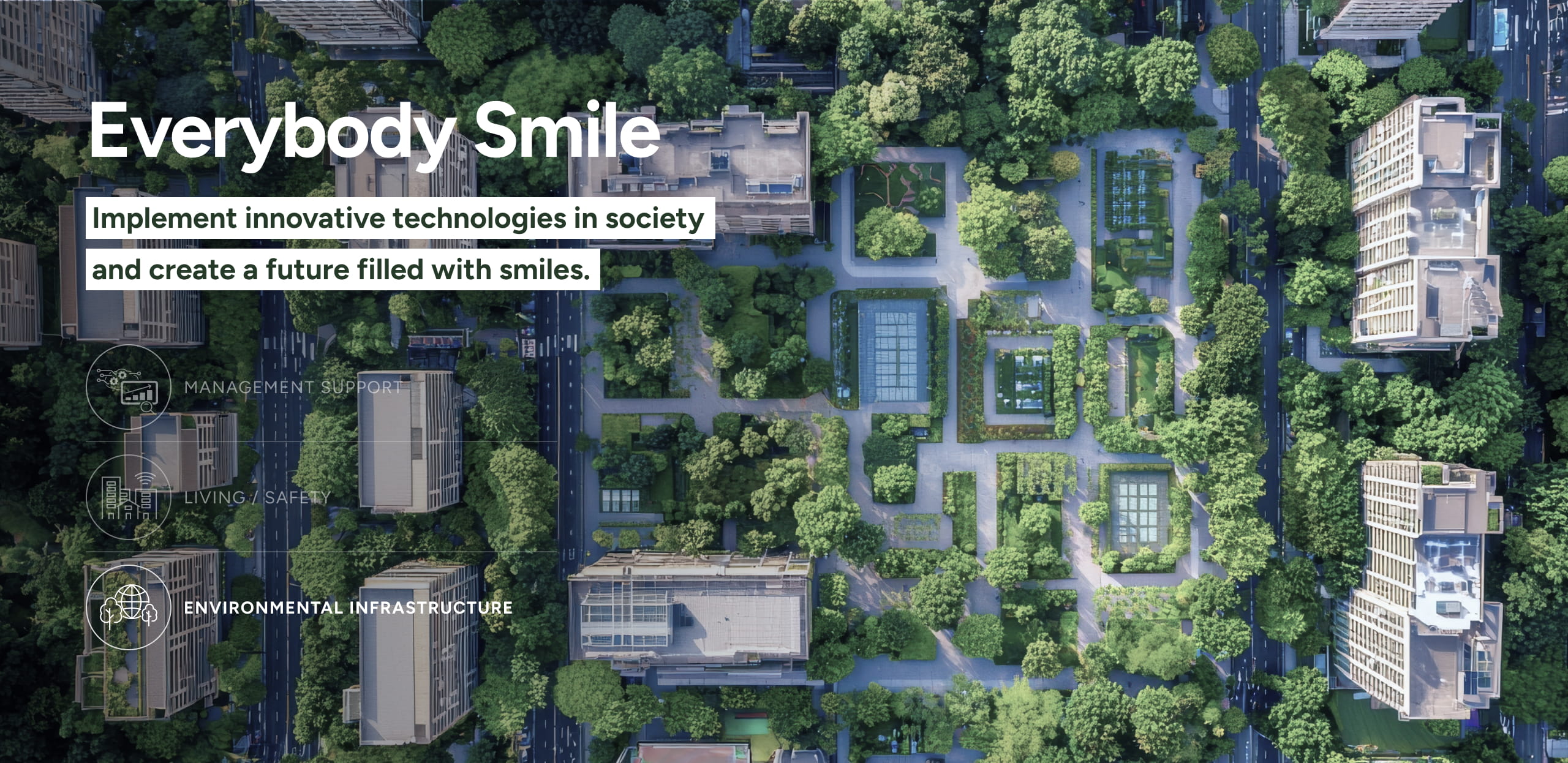 Everybody Smile Implement innovative technologies in society and create a future filled with smiles. ENVIRONMENTAL INFRASTRUCTURE